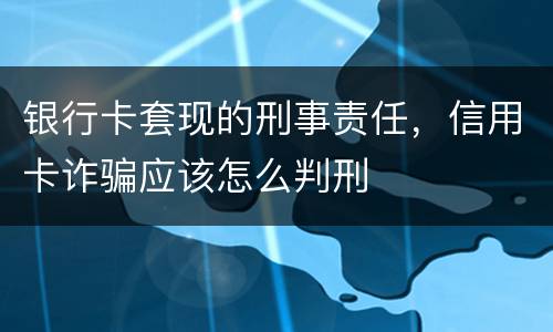 银行卡套现的刑事责任，信用卡诈骗应该怎么判刑