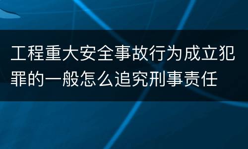 工程重大安全事故行为成立犯罪的一般怎么追究刑事责任