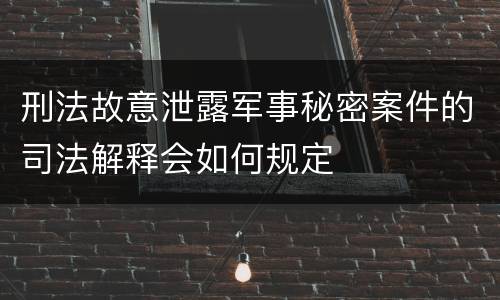 刑法故意泄露军事秘密案件的司法解释会如何规定