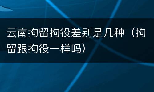 云南拘留拘役差别是几种（拘留跟拘役一样吗）