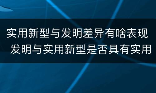 实用新型与发明差异有啥表现 发明与实用新型是否具有实用性