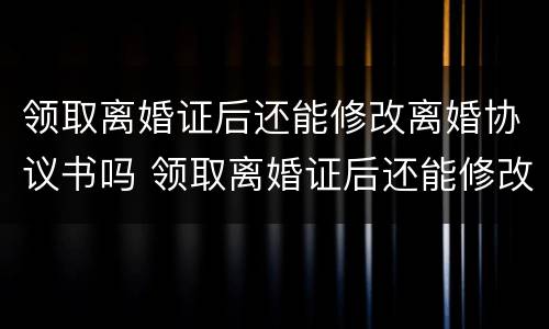 领取离婚证后还能修改离婚协议书吗 领取离婚证后还能修改离婚协议书吗怎么改