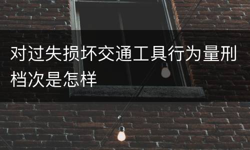 对过失损坏交通工具行为量刑档次是怎样