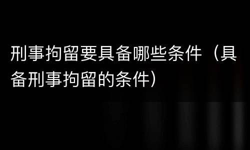刑事拘留要具备哪些条件（具备刑事拘留的条件）