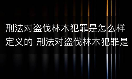 刑法对盗伐林木犯罪是怎么样定义的 刑法对盗伐林木犯罪是怎么样定义的呢