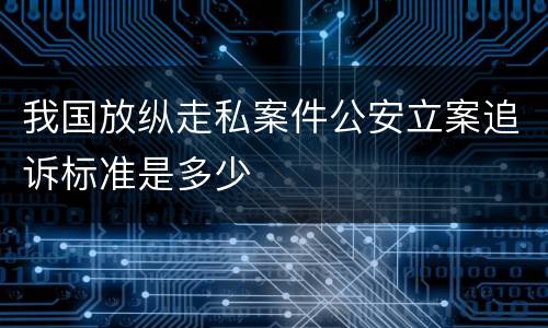 我国放纵走私案件公安立案追诉标准是多少