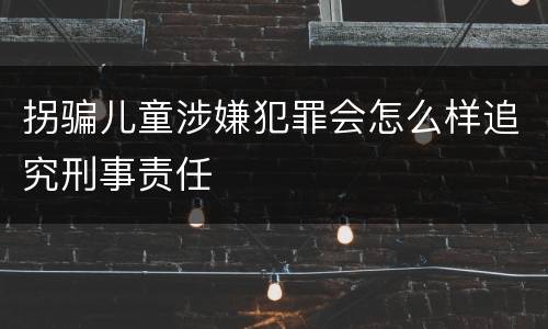 拐骗儿童涉嫌犯罪会怎么样追究刑事责任