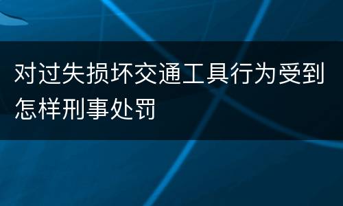 对过失损坏交通工具行为受到怎样刑事处罚