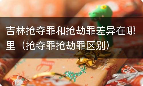 吉林抢夺罪和抢劫罪差异在哪里（抢夺罪抢劫罪区别）