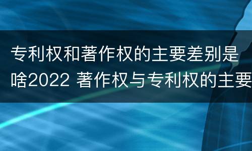 专利权和著作权的主要差别是啥2022 著作权与专利权的主要区别