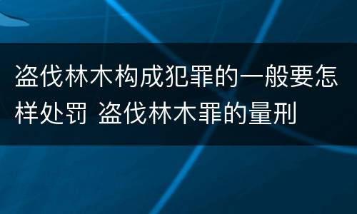 盗伐林木构成犯罪的一般要怎样处罚 盗伐林木罪的量刑