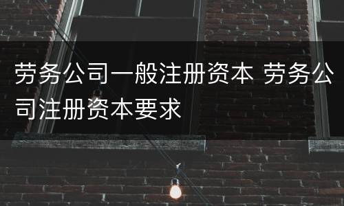 劳务公司一般注册资本 劳务公司注册资本要求