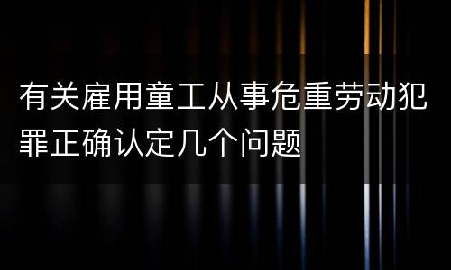 有关雇用童工从事危重劳动犯罪正确认定几个问题