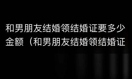 和男朋友结婚领结婚证要多少金额（和男朋友结婚领结婚证要多少金额呢）