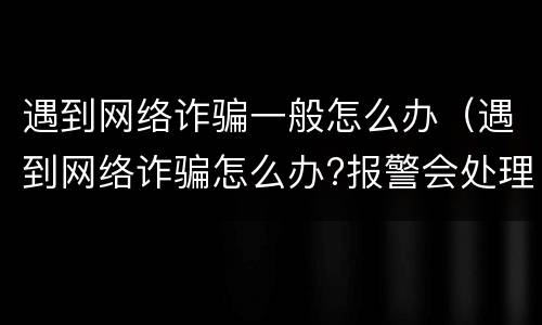 遇到网络诈骗一般怎么办（遇到网络诈骗怎么办?报警会处理吗）