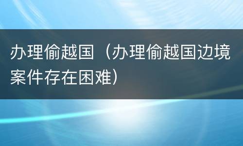 办理偷越国（办理偷越国边境案件存在困难）