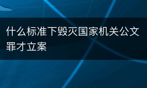 什么标准下毁灭国家机关公文罪才立案