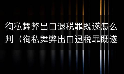 徇私舞弊出口退税罪既遂怎么判（徇私舞弊出口退税罪既遂怎么判定）
