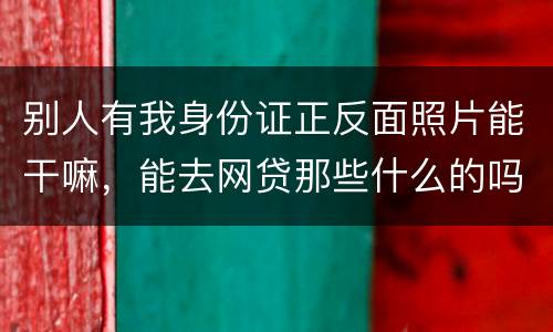 别人有我身份证正反面照片能干嘛，能去网贷那些什么的吗