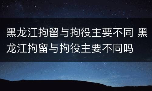黑龙江拘留与拘役主要不同 黑龙江拘留与拘役主要不同吗