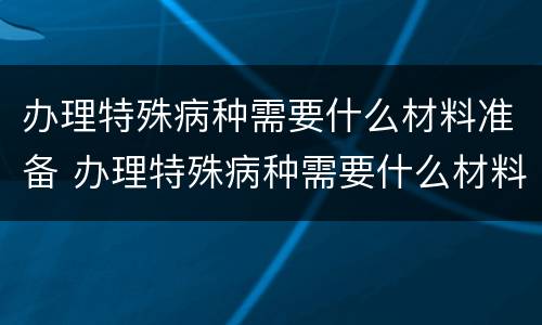 办理特殊病种需要什么材料准备 办理特殊病种需要什么材料准备可以委托其他人办理吗