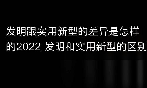 发明跟实用新型的差异是怎样的2022 发明和实用新型的区别和联系有什么