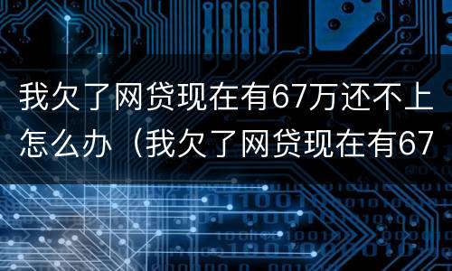 我欠了网贷现在有67万还不上怎么办（我欠了网贷现在有67万还不上怎么办呢）