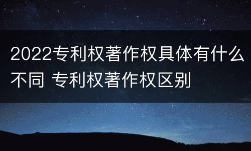 2022专利权著作权具体有什么不同 专利权著作权区别