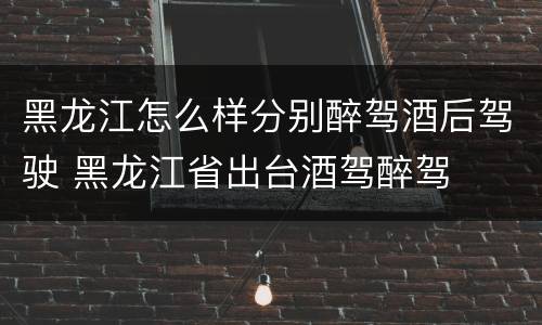 黑龙江怎么样分别醉驾酒后驾驶 黑龙江省出台酒驾醉驾