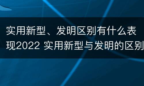 实用新型、发明区别有什么表现2022 实用新型与发明的区别有哪些