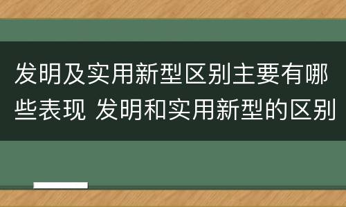 发明及实用新型区别主要有哪些表现 发明和实用新型的区别举例