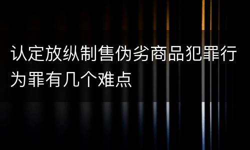 认定放纵制售伪劣商品犯罪行为罪有几个难点