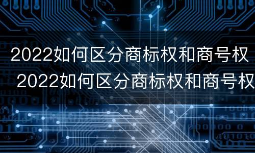 2022如何区分商标权和商号权 2022如何区分商标权和商号权的区别