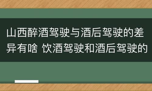 山西醉酒驾驶与酒后驾驶的差异有啥 饮酒驾驶和酒后驾驶的区别
