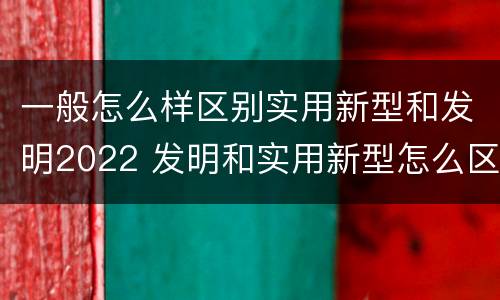 一般怎么样区别实用新型和发明2022 发明和实用新型怎么区分