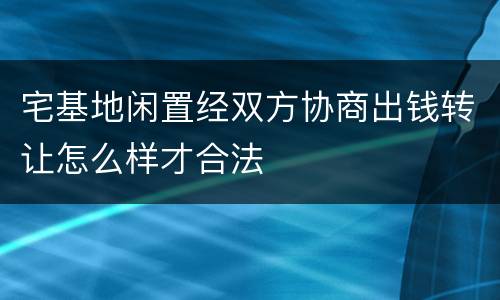 宅基地闲置经双方协商出钱转让怎么样才合法