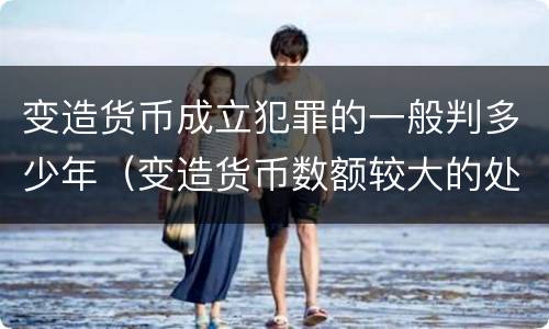变造货币成立犯罪的一般判多少年（变造货币数额较大的处多少年以下有期徒刑）