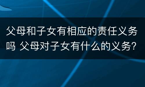 父母和子女有相应的责任义务吗 父母对子女有什么的义务?子女对父母有什么的义务?