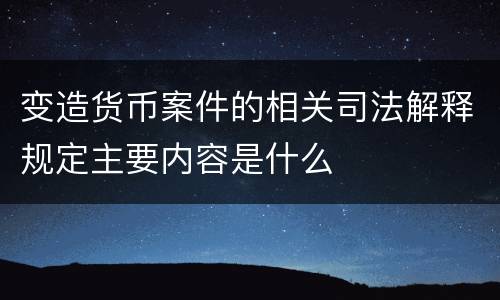 变造货币案件的相关司法解释规定主要内容是什么