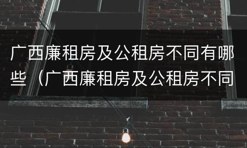 广西廉租房及公租房不同有哪些（广西廉租房及公租房不同有哪些区别）
