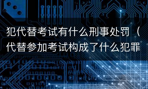 犯代替考试有什么刑事处罚(代替参加考试构成了什么犯罪)