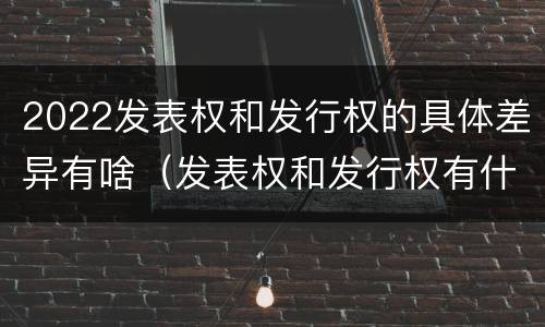 2022发表权和发行权的具体差异有啥（发表权和发行权有什么区别）