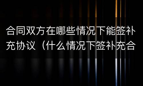 合同双方在哪些情况下能签补充协议（什么情况下签补充合同）