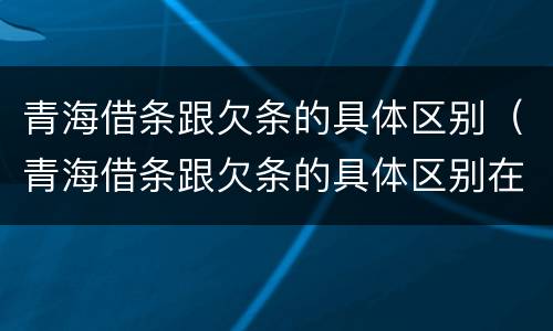 青海借条跟欠条的具体区别（青海借条跟欠条的具体区别在哪）
