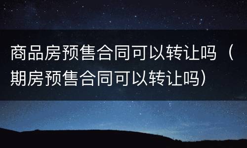 商品房预售合同可以转让吗（期房预售合同可以转让吗）