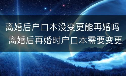 离婚后户口本没变更能再婚吗 离婚后再婚时户口本需要变更吗