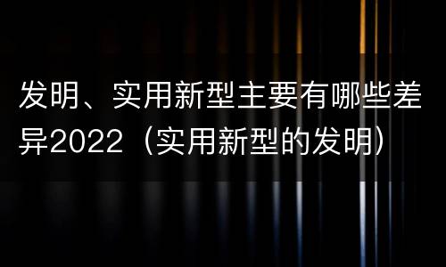 发明、实用新型主要有哪些差异2022（实用新型的发明）