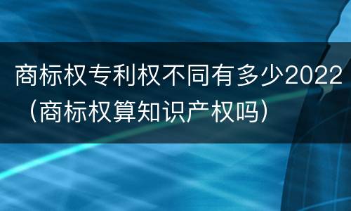商标权专利权不同有多少2022（商标权算知识产权吗）