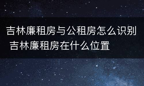 吉林廉租房与公租房怎么识别 吉林廉租房在什么位置