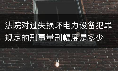 法院对过失损坏电力设备犯罪规定的刑事量刑幅度是多少